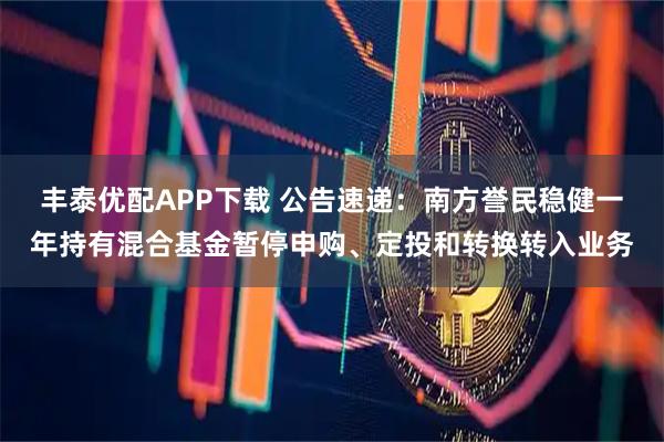 丰泰优配APP下载 公告速递：南方誉民稳健一年持有混合基金暂停申购、定投和转换转入业务