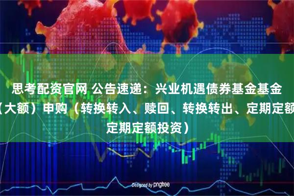 思考配资官网 公告速递：兴业机遇债券基金基金暂停（大额）申购（转换转入、赎回、转换转出、定期定额投资）