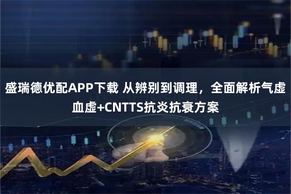 盛瑞德优配APP下载 从辨别到调理，全面解析气虚血虚+CNTTS抗炎抗衰方案