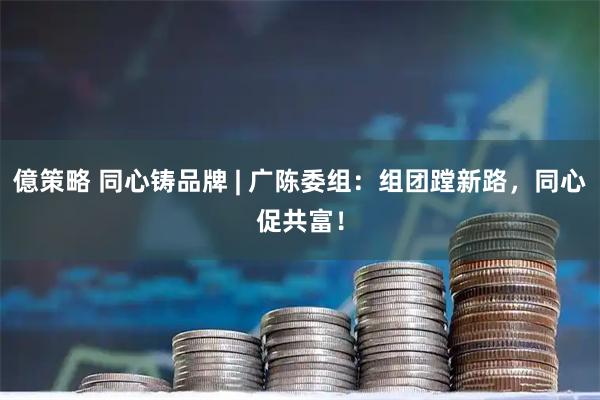 億策略 同心铸品牌 | 广陈委组：组团蹚新路，同心促共富！