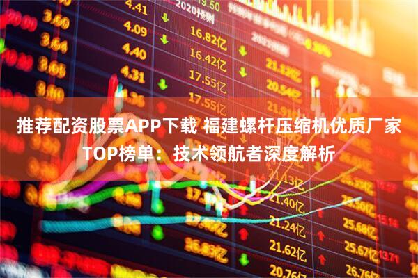 推荐配资股票APP下载 福建螺杆压缩机优质厂家TOP榜单：技术领航者深度解析