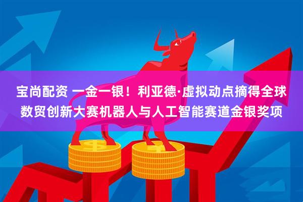 宝尚配资 一金一银！利亚德·虚拟动点摘得全球数贸创新大赛机器人与人工智能赛道金银奖项