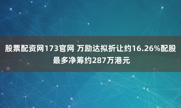 股票配资网173官网 万励达拟折让约16.26%配股 最多净筹约287万港元
