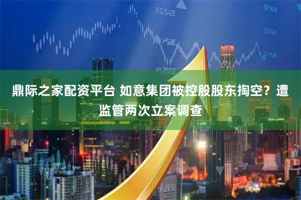 鼎际之家配资平台 如意集团被控股股东掏空？遭监管两次立案调查