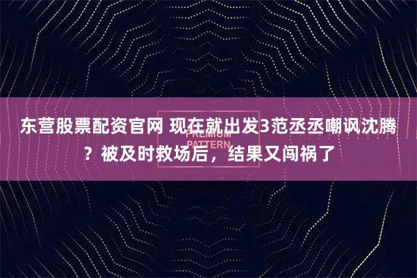 东营股票配资官网 现在就出发3范丞丞嘲讽沈腾？被及时救场后，结果又闯祸了