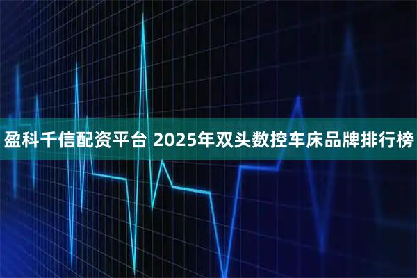 盈科千信配资平台 2025年双头数控车床品牌排行榜
