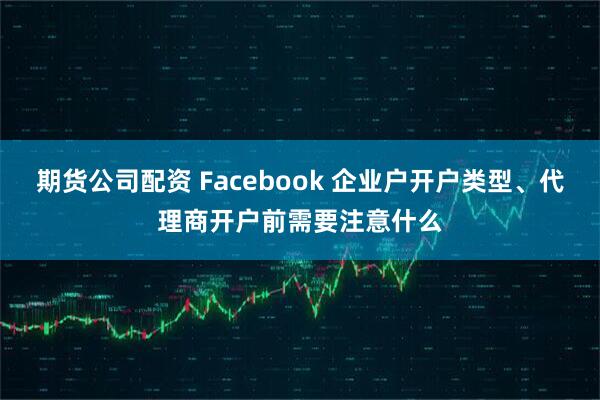 期货公司配资 Facebook 企业户开户类型、代理商开户前需要注意什么