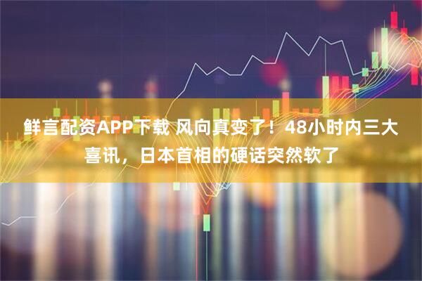 鲜言配资APP下载 风向真变了！48小时内三大喜讯，日本首相的硬话突然软了