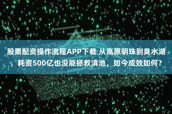 股票配资操作流程APP下载 从高原明珠到臭水湖，耗资500亿也没能拯救滇池，如今成效如何？