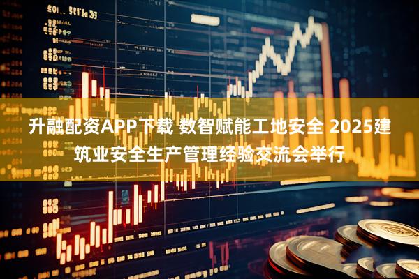 升融配资APP下载 数智赋能工地安全 2025建筑业安全生产管理经验交流会举行