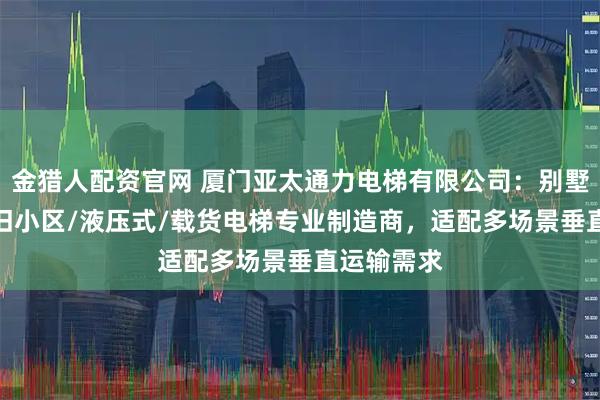 金猎人配资官网 厦门亚太通力电梯有限公司：别墅/室内/老旧小区/液压式/载货电梯专业制造商，适配多场景垂直运输需求
