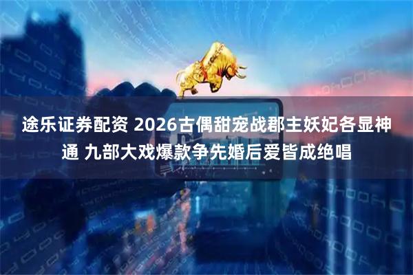 途乐证券配资 2026古偶甜宠战郡主妖妃各显神通 九部大戏爆款争先婚后爱皆成绝唱