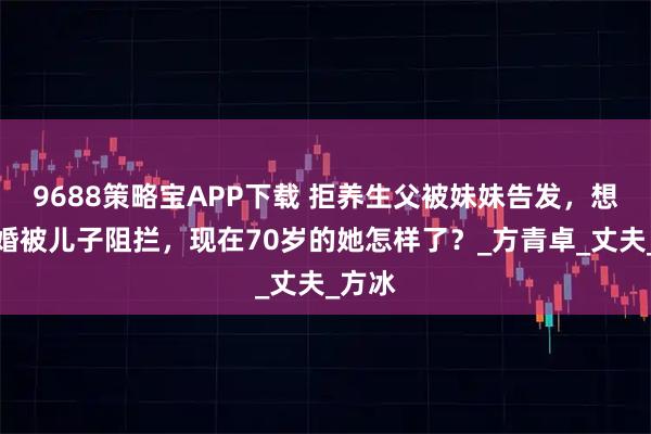9688策略宝APP下载 拒养生父被妹妹告发，想要离婚被儿子阻拦，现在70岁的她怎样了？_方青卓_丈夫_方冰
