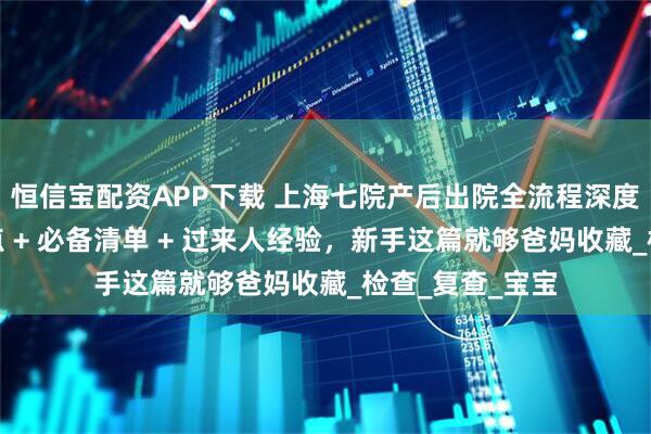恒信宝配资APP下载 上海七院产后出院全流程深度指南！避坑要点 + 必备清单 + 过来人经验，新手这篇就够爸妈收藏_检查_复查_宝宝