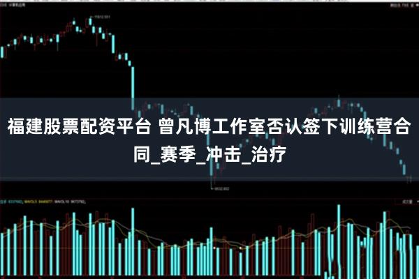 福建股票配资平台 曾凡博工作室否认签下训练营合同_赛季_冲击_治疗