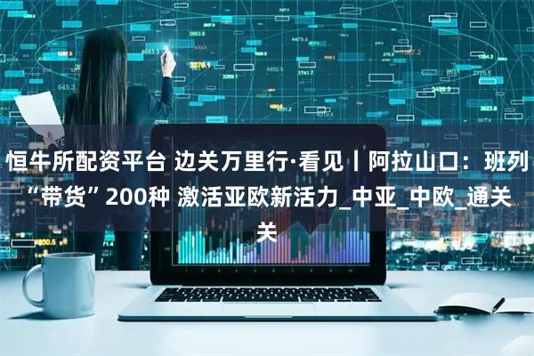 恒牛所配资平台 边关万里行·看见丨阿拉山口：班列“带货”200种 激活亚欧新活力_中亚_中欧_通关