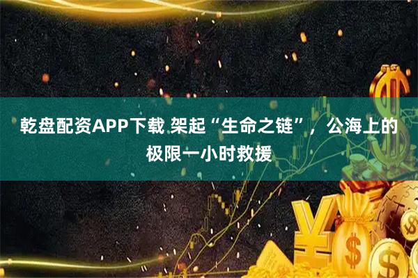 乾盘配资APP下载 架起“生命之链”，公海上的极限一小时救援
