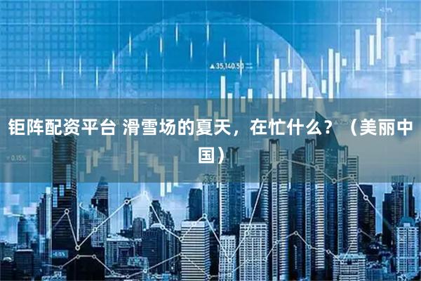 钜阵配资平台 滑雪场的夏天，在忙什么？（美丽中国）