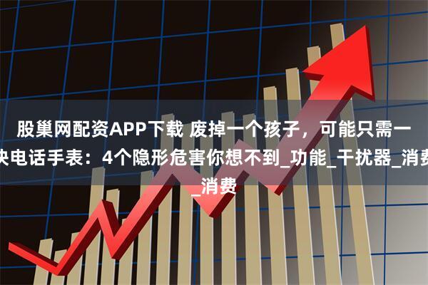 股巢网配资APP下载 废掉一个孩子，可能只需一块电话手表：4个隐形危害你想不到_功能_干扰器_消费