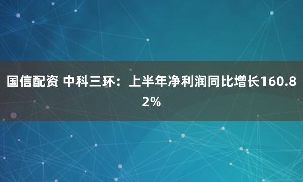 国信配资 中科三环：上半年净利润同比增长160.82%