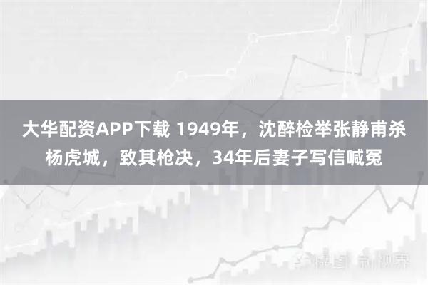 大华配资APP下载 1949年，沈醉检举张静甫杀杨虎城，致其枪决，34年后妻子写信喊冤