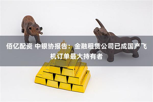 佰亿配资 中银协报告：金融租赁公司已成国产飞机订单最大持有者