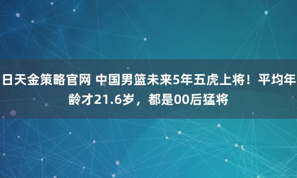日天金策略官网 中国男篮未来5年五虎上将！平均年龄才21.6岁，都是00后猛将