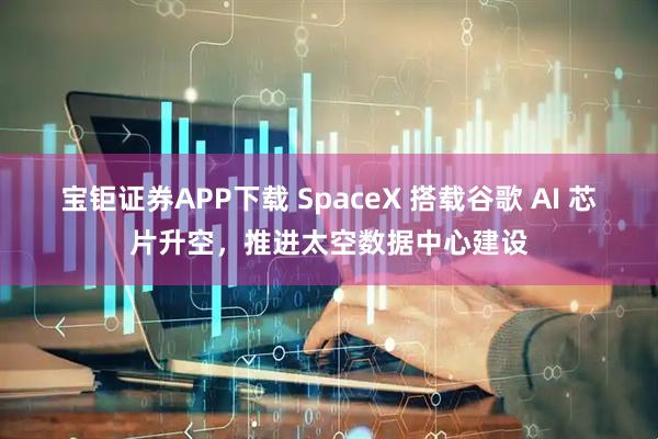 宝钜证券APP下载 SpaceX 搭载谷歌 AI 芯片升空，推进太空数据中心建设